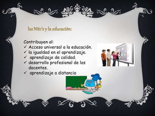 Contribuyen al:
Acceso universal a la educación.
la igualdad en el aprendizaje.
aprendizaje de calidad.
desarrollo profesional de los
docentes.
aprendizaje a distancia