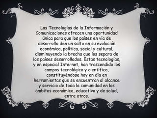 Las Tecnologías de la Información y
Comunicaciones ofrecen una oportunidad
única para que los países en vía de
desarrollo den un salto en su evolución
económica, política, social y cultural,
disminuyendo la brecha que los separa de
los países desarrollados. Estas tecnologías,
y en especial Internet, han trascendido los
campos tecnológico y científico,
constituyéndose hoy en día en
herramientas que se encuentran al alcance
y servicio de toda la comunidad en los
ámbitos económico, educativo y de salud,
entre otros.