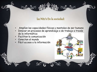 • Amplían las capacidades físicas y mentales de ser humano
• Innovar en procesos de aprendizaje o de trabajo a través
de la informática
• Facilitan la comunicación
• Conectan al mundo
• Fácil acceso a la información