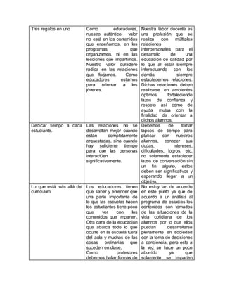 Tres regalos en uno Como educadores,
nuestro auténtico valor
no está en los contenidos
que enseñamos, en los
programas que
organizamos, ni en las
lecciones que impartimos.
Nuestro valor duradero
radica en las relaciones
que forjamos. Como
educadores estamos
para orientar a los
jóvenes.
Nuestra labor docente es
una profesión que se
realiza con múltiples
relaciones
interpersonales para el
desarrollo de una
educación de calidad por
lo que al estar siempre
interactuando con los
demás siempre
establecemos relaciones.
Dichas relaciones deben
realizarse en ambientes
óptimos fortaleciendo
lazos de confianza y
respeto así como de
ayuda mutua con la
finalidad de orientar a
dichos alumnos.
Dedicar tiempo a cada
estudiante.
Las relaciones no se
desarrollan mejor cuando
están completamente
orquestadas, sino cuando
hay suficiente tiempo
para que las personas
interactúen
significativamente.
Debemos de tomar
lapsos de tiempo para
platicar con nuestros
alumnos, conocer sus
dudas, intereses,
dificultades, logros, etc.
no solamente establecer
lazos de conversación sin
un fin alguno, estos
deben ser significativos y
esperando llegar a un
objetivo.
Lo que está más allá del
curriculum
Los educadores tienen
que saber y entender que
una parte importante de
lo que las escuelas hacen
los estudiantes tiene poco
que ver con los
contenidos que imparten.
Otra cara de la educación
que abarca todo lo que
ocurre en la escuela fuera
del aula y muchas de las
cosas ordinarias que
suceden en clase.
Como profesores
debemos hallar formas de
No estoy tan de acuerdo
en este punto ya que de
acuerdo a un análisis al
programa de estudios los
contenidos son tomados
de las situaciones de la
vida cotidiana de los
alumnos por lo que ellos
puedan desarrollarse
plenamente en sociedad
con la toma de decisiones
a conciencia, pero esto a
la vez se hace un poco
aburrido ya que
solamente se imparten
 