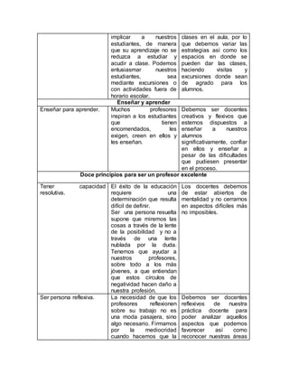 implicar a nuestros
estudiantes, de manera
que su aprendizaje no se
reduzca a estudiar y
acudir a clase. Podemos
entusiasmar nuestros
estudiantes, sea
mediante excursiones o
con actividades fuera de
horario escolar.
clases en el aula, por lo
que debemos variar las
estrategias así como los
espacios en donde se
pueden dar las clases,
haciendo visitas y
excursiones donde sean
de agrado para los
alumnos.
Enseñar y aprender
Enseñar para aprender. Muchos profesores
inspiran a los estudiantes
que tienen
encomendados, les
exigen, creen en ellos y
les enseñan.
Debemos ser docentes
creativos y flexivos que
estemos dispuestos a
enseñar a nuestros
alumnos
significativamente, confiar
en ellos y enseñar a
pesar de las dificultades
que pudiesen presentar
en el proceso.
Doce principios para ser un profesor excelente
Tener capacidad
resolutiva.
El éxito de la educación
requiere una
determinación que resulta
difícil de definir.
Ser una persona resuelta
supone que miremos las
cosas a través de la lente
de la posibilidad y no a
través de una lente
nublada por la duda.
Tenemos que ayudar a
nuestros profesores,
sobre todo a los más
jóvenes, a que entiendan
que estos círculos de
negatividad hacen daño a
nuestra profesión.
Los docentes debemos
de estar abiertos de
mentalidad y no cerrarnos
en aspectos difíciles más
no imposibles.
Ser persona reflexiva. La necesidad de que los
profesores reflexionen
sobre su trabajo no es
una moda pasajera, sino
algo necesario. Firmamos
por la mediocridad
cuando hacemos que la
Debemos ser docentes
reflexivos de nuestra
práctica docente para
poder analizar aquellos
aspectos que podemos
favorecer así como
reconocer nuestras áreas
 