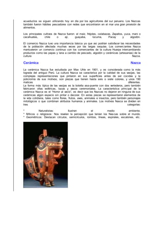 acueductos se siguen utilizando hoy en día por los agricultores del sur peruano. Los Nazcas
también fueron hábiles pescadores con redes que encontraron en el mar una gran provisión de
alimentos.
Los principales cultivos de Nazca fueron: el maíz, fréjoles, calabazas, Zapallos, yuca, mani o
cacahuates, chile o aji, guayaba, lúcuma, Pacay y algodón.
El comercio Nazca tuvo una importancia básica ya que asi podrían satisfacer las necesidades
de la población afectada muchas veces por las largas sequías. Los comerciantes Nazca
mantuvieron un comercio continuo con los comerciantes de la cultura Huarpa intercambiando
productos como las papas y lana a cambio de pescado, algodón y cerámicas (artesanías) de la
cultura Nazca.
Cerámica Nazca
La cerámica Nazca fue estudiada por Max Uhle en 1901, y es considerada como la más
lograda del antiguo Perú. La cultura Nazca se caracteriza por la calidad de sus vasijas, las
complejas representaciones que pintaron en sus superficies antes de ser cocidas y la
policromía de sus motivos, son piezas que tienen hasta seis o siete colores, y unos 190
matices diferentes.
La forma más típica de las vasijas es la botella asa-puente con dos vertederos, pero también
fabricaron ollas esféricas, tazas y vasos ceremoniales. La característica principal de la
cerámica Nazca es el “Horror al vacío”, es decir que los Nazcas no dejaron en ninguna de sus
cerámicas algún espacio sin pintar o decorar. En estas piezas se representaron elementos de
la vida cotidiana, tales como flores, frutos, aves, animales e insectos, pero también personajes
mitológicos o que combinan atributos humanos y animales. Los motivos Nasca se dividen en
tres categorías:
* Naturalistas: Ilustran el medio ambiente.
* Míticos o religiosos: Nos revelan la percepción que tenían los Nascas sobre el mundo.
* Geométricos: Destacan círculos, semicírculos, rombos, líneas, espirales, escalones, etc.
 