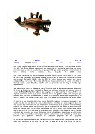 Las Lineas de Nazca
Articulo principal: Historia de las Lineas de Nazca
Las Lineas de Nazca se ubican en las llanuras del desierto de Nazca y otros sitios de la costa
sur del Perú. Estas Líneas nazquenses se encuentran en una zona geográfica con pocas
precipitaciones y falta de vegetación, lo que permitió que estos geoglifos permanecieron de
forma intacta hasta nuestros días, después de 2000 años.
Las Lineas de Nazca son las expresiones artísticas más conocidas de los Nazca. Las Lineas
de Nazca se componen de grandes diseños dibujados en la llanura del desierto al norte del
asentamiento Cahuachi. Había más de 350 de estos dibujos que pueden ser: figuras
antropomorfas, zoomorfas y fitomorfas, además de líneas geométricas de varios kilómetros de
longitud. Todas fueron dibujados, creados con una precisión que aún hoy el mundo sigue
impresionado.
Los geoglifos de Nazca o "Líneas de Nazca"Son una serie de formas geométricas, kilómetros
de líneas y dibujos de gran cantidad de figuras de animales (algunos tan grandes como un
campo de fútbol) Muchos han rodeado los geoglifos en el gran desierto de Nazca. Si bien hay
algunos científicos creen que estos enormes líneas no podrían haber sido dibujado por
hombres sino los seres extraterrestres, la verdad es que con un gran número de personas y un
dilatado periodo de tiempo hubiera sido más que posible la construcción de estas líneas.
El objetivo de las líneas también sigue siendo discutible. Algunas interpretaciones sugieren que
fueron creados por los dioses o seres extraterrestres, mientras que otros sugieren que eran
una especie de calendario con las alineaciones astronómicas que ayudaban en la siembra y
cosecha de cultivos. Otros han postulado que el propósito de las líneas de Nazca era solo
como un camino para la procesión ceremonial, es decir tenían una función ritual quizás
relacionado con el ciclo del agua en una región muy desértica. Las líneas de Nazca ha sido
estudiado por expertos de varias disciplinas como antropólogos, arqueólogos y astrónomos,
pero no se ha encontrado evidencia para apoyar cualquiera de esas hipótesis, y siendo poco
probable que podamos conocer el verdadero propósito de los geoglifos.
La teoría más reciente propone que los geoglifos podrían haber servido como camino ritual: los
fieles han caminado a lo largo de la ruta, el viaje en sí es una forma de oración.
 