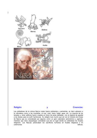 Religión y Creencias:
Los pobladores de la cultura Nazca creían fueron politeístas y panteístas, es decir adoraron a
la naturaleza como a las montañas, al mar, cielo, tierra, fuego, agua, etc. La mayoría de los
templos y otros edificios fueron creados en honor de estas deidades, con el objetivo de agradar
a los dioses para no sufrir hambrunas. Su religión tuvo mucho que ver con el misterio de Líneas
de Nazca que es considerado por algunos como un gran calendario astronómico y agrícola,
mientras que otros arqueologos consideran que era un lugar donde se celebraban los rituales
religiosos. Los Nazcas practicaban los sacrificios humanos en rituales religiosos o en
ceremonias bélicas.
 