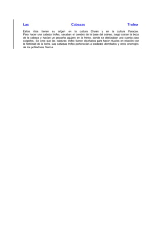 Las Cabezas Trofeo
Estos ritos tienen su origen en la cultura Chavin y en la cultura Paracas.
Para hacer una cabeza trofeo, sacaban el cerebro de la base del cráneo, luego cosían la boca
de la cabeza y hacían un pequeño agujero en la frente, donde se deslizaban una cuerda para
colgarlos. Se cree que las cabezas trofeo fueron diseñados para hacer rituales en relación con
la fertilidad de la tierra. Las cabezas trofeo pertenecían a soldados derrotados y otros enemigos
de los pobladores Nazca.
 