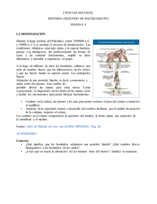 CIENCIAS SOCIALES.
HISTORIA (SEGUNDO DE BACHILLERATO)
SEMANA 4
LA HOMINIZACIÓN
Durante el largo período del Paleolítico (entre 2500000 a. C.
y 10000 a. C.), se produjo el proceso de hominización. Las
condiciones climáticas eran muy duras, y la especie humana,
gracias a su inteligencia, fue perfeccionando las formas de
cazar y de construir herramientas, amplió su dieta
alimentaria y aprendió a organizarse en grupo.
A lo largo de millones de años, los homínidos sufrieron una
serie de cambios físicos que los diferenciaron de los simios
y que les fueron dando su aspecto actual. Los principales
fueron:
Adopción de una posición bípeda, es decir, comenzaron a
andar sobre dos piernas. Este cambio les
permitió liberar las manos para otras tareas. Como
consecuencia, la disposición de los dedos de las manos varió
y facilitó los movimientos para poder fabricar herramientas:
• Cambios en la cadera, las piernas y los pies para poder sostener el peso del cuerpo y mantener
el equilibrio.
• Aumento de la capacidad craneal y desarrollo del cerebro, facilitado por el cambio de posición
de la columna respecto al cráneo.
Los cambios en el cráneo comportaron la aparición del mentón, la frente plana, una reducción de
la mandíbula y el maxilar.
Fuente: Libro de Historia de 1ero. año de BGU MINEDUC. Pàg. 46.
ACTIVIDADES:
Contesta:
• ¿Qué significa que los homínidos adoptaron una posición bípeda? ¿Qué cambios físicos
distinguieron a los homínidos de los simios?
• ¿Crees que es exacta la afirmación «el ser humano viene del mono»? Justifica tu respuesta.
 