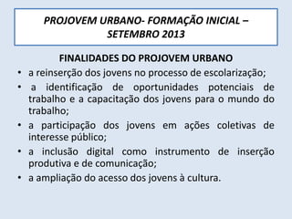 PROJOVEM URBANO- FORMAÇÃO INICIAL –
SETEMBRO 2013
FINALIDADES DO PROJOVEM URBANO
• a reinserção dos jovens no processo de escolarização;
• a identificação de oportunidades potenciais de
trabalho e a capacitação dos jovens para o mundo do
trabalho;
• a participação dos jovens em ações coletivas de
interesse público;
• a inclusão digital como instrumento de inserção
produtiva e de comunicação;
• a ampliação do acesso dos jovens à cultura.
 