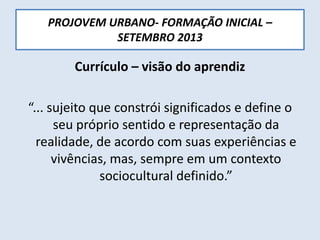 PROJOVEM URBANO- FORMAÇÃO INICIAL –
SETEMBRO 2013
Currículo – visão do aprendiz
“... sujeito que constrói significados e define o
seu próprio sentido e representação da
realidade, de acordo com suas experiências e
vivências, mas, sempre em um contexto
sociocultural definido.”
 