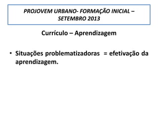 PROJOVEM URBANO- FORMAÇÃO INICIAL –
SETEMBRO 2013
Currículo – Aprendizagem
• Situações problematizadoras = efetivação da
aprendizagem.
 