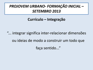 PROJOVEM URBANO- FORMAÇÃO INICIAL –
SETEMBRO 2013
Currículo – Integração
“... integrar significa inter-relacionar dimensões
ou ideias de modo a construir um todo que
faça sentido...”
 