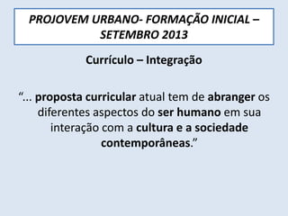 PROJOVEM URBANO- FORMAÇÃO INICIAL –
SETEMBRO 2013
Currículo – Integração
“... proposta curricular atual tem de abranger os
diferentes aspectos do ser humano em sua
interação com a cultura e a sociedade
contemporâneas.”
 
