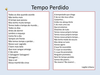 Tempo Perdido
Todos os dias quando acordo
Não tenho mais
O tempo que passou
Mas tenho muito tempo
Temos todo o tempo do mundo...
Todos os dias
Antes de dormir
Lembro e esqueço
Como foi o dia
Sempre em frente
Não temos tempo a perder...
Nosso suor sagrado
É bem mais belo
Que esse sangue amargo
E tão sério
E Selvagem! Selvagem!
Selvagem!...
Veja o sol
Dessa manhã tão cinza
A tempestade que chega
É da cor dos teus olhos
Castanhos...
Então me abraça forte
E diz mais uma vez
Que já estamos
Distantes de tudo
Temos nosso próprio tempo
Temos nosso próprio tempo
Temos nosso próprio tempo...
Não tenho medo do escuro
Mas deixe as luzes
Acesas agora
O que foi escondido
É o que se escondeu
E o que foi prometido
Ninguém prometeu
Nem foi tempo perdido
Somos tão jovens...
Tão Jovens! Tão Jovens!...
Legião Urbana
 