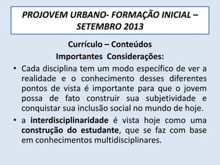 PROJOVEM URBANO- FORMAÇÃO INICIAL –
SETEMBRO 2013
Currículo – Conteúdos
Importantes Considerações:
• Cada disciplina tem um modo específico de ver a
realidade e o conhecimento desses diferentes
pontos de vista é importante para que o jovem
possa de fato construir sua subjetividade e
conquistar sua inclusão social no mundo de hoje.
• a interdisciplinaridade é vista hoje como uma
construção do estudante, que se faz com base
em conhecimentos multidisciplinares.
 