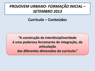PROJOVEM URBANO- FORMAÇÃO INICIAL –
SETEMBRO 2013
Currículo – Conteúdos
“A construção da interdisciplinaridade
é uma poderosa ferramenta de integração, de
articulação
das diferentes dimensões do currículo.”
 