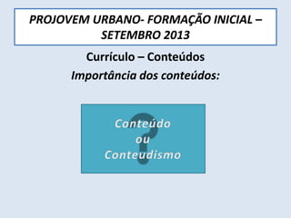 PROJOVEM URBANO- FORMAÇÃO INICIAL –
SETEMBRO 2013
Currículo – Conteúdos
Importância dos conteúdos:
 