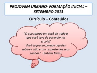 PROJOVEM URBANO- FORMAÇÃO INICIAL –
SETEMBRO 2013
Currículo – Conteúdos
“O que sobrou em você de tudo o
que você teve de aprender na
escola?
Você esqueceu porque aqueles
saberes não eram resposta aos seus
sonhos.” (Rubem Alves)
 