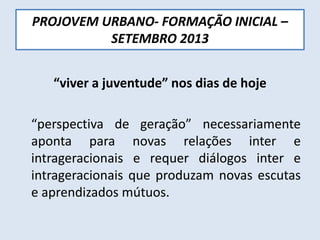 PROJOVEM URBANO- FORMAÇÃO INICIAL –
SETEMBRO 2013
“viver a juventude” nos dias de hoje
“perspectiva de geração” necessariamente
aponta para novas relações inter e
intrageracionais e requer diálogos inter e
intrageracionais que produzam novas escutas
e aprendizados mútuos.
 