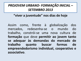 PROJOVEM URBANO- FORMAÇÃO INICIAL –
SETEMBRO 2013
“viver a juventude” nos dias de hoje
Assim como, frente à globalização dos
mercados, redesenha-se o mundo do
trabalho, constrói-se uma nova cultura de
formação que deve permitir ao jovem tanto
se adequar às demandas do mercado de
trabalho quanto buscar formas de
empreendedorismo individual, cooperativo e
associativo.
 
