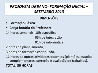 PROJOVEM URBANO- FORMAÇÃO INICIAL –
SETEMBRO 2013
DIMENSÕES
• Formação Básica
• Carga horária do Professor:
14 horas semanais: 10h específica
03h de integração
01h de informática
2 horas de planejamento,
3 horas de formação continuada,
11 horas de outras atividades docentes (plantões, estudos
complementares, correção e avaliação de trabalhos),
TOTAL: 30 HORAS
 