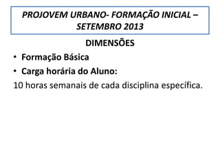 PROJOVEM URBANO- FORMAÇÃO INICIAL –
SETEMBRO 2013
DIMENSÕES
• Formação Básica
• Carga horária do Aluno:
10 horas semanais de cada disciplina específica.
 