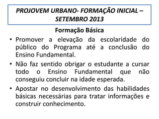 PROJOVEM URBANO- FORMAÇÃO INICIAL –
SETEMBRO 2013
Formação Básica
• Promover a elevação da escolaridade do
público do Programa até a conclusão do
Ensino Fundamental.
• Não faz sentido obrigar o estudante a cursar
todo o Ensino Fundamental que não
conseguiu concluir na idade esperada.
• Apostar no desenvolvimento das habilidades
básicas necessárias para tratar informações e
construir conhecimento.
 