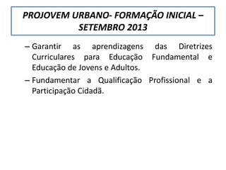 – Garantir as aprendizagens das Diretrizes
Curriculares para Educação Fundamental e
Educação de Jovens e Adultos.
– Fundamentar a Qualificação Profissional e a
Participação Cidadã.
PROJOVEM URBANO- FORMAÇÃO INICIAL –
SETEMBRO 2013
 