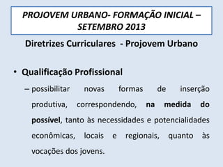 PROJOVEM URBANO- FORMAÇÃO INICIAL –
SETEMBRO 2013
Diretrizes Curriculares - Projovem Urbano
• Qualificação Profissional
– possibilitar novas formas de inserção
produtiva, correspondendo, na medida do
possível, tanto às necessidades e potencialidades
econômicas, locais e regionais, quanto às
vocações dos jovens.
 