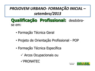 Qualificação Profissional: desdobra-
se em:
• Formação Técnica Geral
• Projeto de Orientação Profissional - POP
• Formação Técnica Específica
 Arcos Ocupacionais ou
PRONATEC
PROJOVEM URBANO- FORMAÇÃO INICIAL –
setembro/2013
 