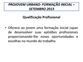PROJOVEM URBANO- FORMAÇÃO INICIAL –
SETEMBRO 2013
Qualificação Profissional
• Oferece ao jovem uma formação inicial capaz
de desenvolver suas aptidões profissionais
proporcionando-lhe novas oportunidades e
escolhas no mundo do trabalho.
 