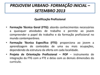 PROJOVEM URBANO- FORMAÇÃO INICIAL –
SETEMBRO 2013
Qualificação Profissional
• Formação Técnica Geral (FTG): aborda conhecimentos necessários
a quaisquer atividades de trabalho e permite ao jovem
compreender o papel do trabalho e da formação profissional no
mundo contemporâneo.
• Formação Técnica Específica (FTE): proporciona ao jovem a
aprendizagem de conteúdos de uma ou mais ocupações,
dependendo da estrutura da oferta em cada localidade.
• Projeto de Orientação Profissional – POP – instrumento de
integração da FTG com a FTE e delas com as demais dimensões do
currículo.
 