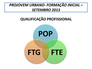 PROJOVEM URBANO- FORMAÇÃO INICIAL –
SETEMBRO 2013
QUALIFICAÇÃO PROFISSIONAL
POP
FTEFTG
 