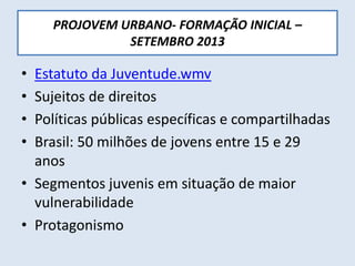 PROJOVEM URBANO- FORMAÇÃO INICIAL –
SETEMBRO 2013
• Estatuto da Juventude.wmv
• Sujeitos de direitos
• Políticas públicas específicas e compartilhadas
• Brasil: 50 milhões de jovens entre 15 e 29
anos
• Segmentos juvenis em situação de maior
vulnerabilidade
• Protagonismo
 