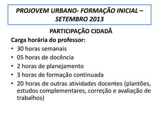 PARTICIPAÇÃO CIDADÃ
Carga horária do professor:
• 30 horas semanais
• 05 horas de docência
• 2 horas de planejamento
• 3 horas de formação continuada
• 20 horas de outras atividades docentes (plantões,
estudos complementares, correção e avaliação de
trabalhos)
PROJOVEM URBANO- FORMAÇÃO INICIAL –
SETEMBRO 2013
 