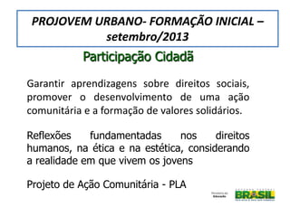 Participação Cidadã
Garantir aprendizagens sobre direitos sociais,
promover o desenvolvimento de uma ação
comunitária e a formação de valores solidários.
Reflexões fundamentadas nos direitos
humanos, na ética e na estética, considerando
a realidade em que vivem os jovens
Projeto de Ação Comunitária - PLA
PROJOVEM URBANO- FORMAÇÃO INICIAL –
setembro/2013
 