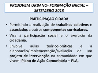 PROJOVEM URBANO- FORMAÇÃO INICIAL –
SETEMBRO 2013
PARTICIPAÇÃO CIDADÃ
• Permitindo a realização de trabalhos coletivos e
associados a outros componentes curriculares.
• Visa à participação social e o exercício da
cidadania.
• Envolve aulas teórico-práticas e a
elaboração/implementação/avaliação de um
projeto de intervenção na comunidade em que
vivem: Plano de Ação Comunitária – PLA.
 