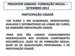 PROJOVEM URBANO- FORMAÇÃO INICIAL –
SETEMBRO 2013
PARTICIPAÇÃO CIDADÃ
•UM PLANO A SER ELABORADO, DESENVOLVIDO,
AVALIADO E SISTEMATIZADO AO LONGO DO CURSO,
NA DIMENSÃO PARTICIPAÇÃO CIDADÃ.
•PARA ISSO SÃO USADOS CONHECIMENTOS
DESENVOLVIDOS NOS DIVERSOS COMPONENTES
DOCURRÍCULO, QUER OS DE FORMAÇÃO BÁSICA,
QUER OS DE QUALIFICAÇÃO PROFISSIONAL E DE
PARTICIPAÇÃO CIDADÃ.
 