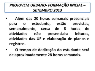 PROJOVEM URBANO- FORMAÇÃO INICIAL –
SETEMBRO 2013
• Além das 20 horas semanais presenciais
para o estudante, estão previstas,
semanalmente, cerca de 8 horas de
atividades não presenciais: leituras,
atividades das UF e elaboração de planos e
registros.
• O tempo de dedicação do estudante será
de aproximadamente 28 horas semanais.
 