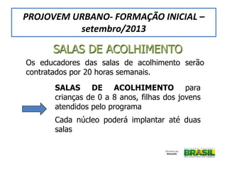 Os educadores das salas de acolhimento serão
contratados por 20 horas semanais.
SALAS DE ACOLHIMENTO para
crianças de 0 a 8 anos, filhas dos jovens
atendidos pelo programa
Cada núcleo poderá implantar até duas
salas
SALAS DE ACOLHIMENTO
PROJOVEM URBANO- FORMAÇÃO INICIAL –
setembro/2013
 