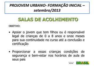 SALAS DE ACOLHIMENTO
OBJETIVO:
• Apoiar o jovem que tem filhos ou é responsável
legal de crianças de 0 a 8 anos e onze meses
para sua continuidade no curso até a conclusão e
certificação
• Proporcionar a essas crianças condições de
segurança e bem-estar nos horários de aula de
seus pais
PROJOVEM URBANO- FORMAÇÃO INICIAL –
setembro/2013
 