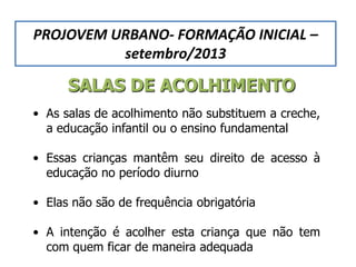 SALAS DE ACOLHIMENTO
• As salas de acolhimento não substituem a creche,
a educação infantil ou o ensino fundamental
• Essas crianças mantêm seu direito de acesso à
educação no período diurno
• Elas não são de frequência obrigatória
• A intenção é acolher esta criança que não tem
com quem ficar de maneira adequada
PROJOVEM URBANO- FORMAÇÃO INICIAL –
setembro/2013
 