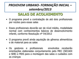 SALAS DE ACOLHIMENTO
• O programa prevê a contratação de até dois profissionais
por núcleo para essas salas
• Esses profissionais deverão ser de nível médio, modalidade
normal com conhecimentos básicos de desenvolvimento
infantil, conforme Resolução nº 54/2012
• O programa prevê ainda aquisição de gêneros alimentícios
e de material para as salas
• Os gestores e profissionais envolvidos receberão
orientações elaboradas conjuntamente pelo MEC (SECADI
e SEB) e MDS para a montagem das salas e cuidados com
as crianças
PROJOVEM URBANO- FORMAÇÃO INICIAL –
setembro/2013
 