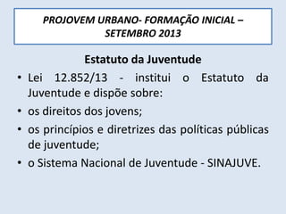 PROJOVEM URBANO- FORMAÇÃO INICIAL –
SETEMBRO 2013
Estatuto da Juventude
• Lei 12.852/13 - institui o Estatuto da
Juventude e dispõe sobre:
• os direitos dos jovens;
• os princípios e diretrizes das políticas públicas
de juventude;
• o Sistema Nacional de Juventude - SINAJUVE.
 