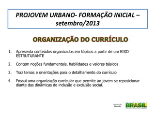 1. Apresenta conteúdos organizados em tópicos a partir de um EIXO
ESTRUTURANTE
2. Contem noções fundamentais, habilidades e valores básicos
3. Traz temas e orientações para o detalhamento do currículo
4. Possui uma organização curricular que permite ao jovem se reposicionar
diante das dinâmicas de inclusão e exclusão social.
PROJOVEM URBANO- FORMAÇÃO INICIAL –
setembro/2013
 