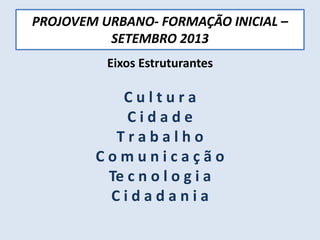 PROJOVEM URBANO- FORMAÇÃO INICIAL –
SETEMBRO 2013
Eixos Estruturantes
C u l t u r a
C i d a d e
T r a b a l h o
C o m u n i c a ç ã o
Te c n o l o g i a
C i d a d a n i a
 