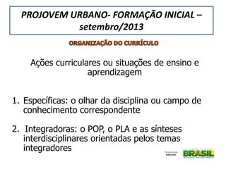 Ações curriculares ou situações de ensino e
aprendizagem
1. Específicas: o olhar da disciplina ou campo de
conhecimento correspondente
2. Integradoras: o POP, o PLA e as sínteses
interdisciplinares orientadas pelos temas
integradores
PROJOVEM URBANO- FORMAÇÃO INICIAL –
setembro/2013
 