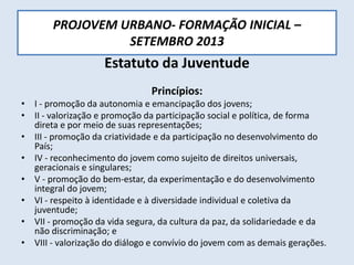 PROJOVEM URBANO- FORMAÇÃO INICIAL –
SETEMBRO 2013
Estatuto da Juventude
Princípios:
• I - promoção da autonomia e emancipação dos jovens;
• II - valorização e promoção da participação social e política, de forma
direta e por meio de suas representações;
• III - promoção da criatividade e da participação no desenvolvimento do
País;
• IV - reconhecimento do jovem como sujeito de direitos universais,
geracionais e singulares;
• V - promoção do bem-estar, da experimentação e do desenvolvimento
integral do jovem;
• VI - respeito à identidade e à diversidade individual e coletiva da
juventude;
• VII - promoção da vida segura, da cultura da paz, da solidariedade e da
não discriminação; e
• VIII - valorização do diálogo e convívio do jovem com as demais gerações.
 