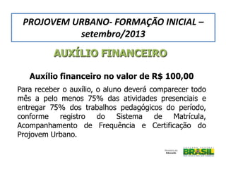 AUXÍLIO FINANCEIRO
Auxílio financeiro no valor de R$ 100,00
Para receber o auxílio, o aluno deverá comparecer todo
mês a pelo menos 75% das atividades presenciais e
entregar 75% dos trabalhos pedagógicos do período,
conforme registro do Sistema de Matrícula,
Acompanhamento de Frequência e Certificação do
Projovem Urbano.
PROJOVEM URBANO- FORMAÇÃO INICIAL –
setembro/2013
 