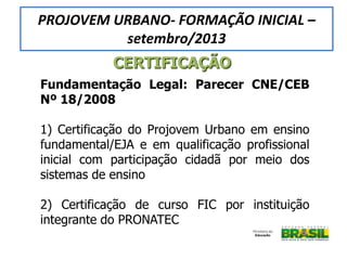 Fundamentação Legal: Parecer CNE/CEB
Nº 18/2008
1) Certificação do Projovem Urbano em ensino
fundamental/EJA e em qualificação profissional
inicial com participação cidadã por meio dos
sistemas de ensino
2) Certificação de curso FIC por instituição
integrante do PRONATEC
CERTIFICAÇÃO
PROJOVEM URBANO- FORMAÇÃO INICIAL –
setembro/2013
 