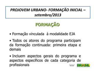 • Formação vinculada à modalidade EJA
• Todos os atores do programa participam
da formação continuada: primeira etapa e
demais
• Incluem aspectos gerais do programa e
aspectos específicos de cada categoria de
profissionais
FORMAÇÃO
PROJOVEM URBANO- FORMAÇÃO INICIAL –
setembro/2013
 