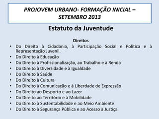 PROJOVEM URBANO- FORMAÇÃO INICIAL –
SETEMBRO 2013
Estatuto da Juventude
Direitos
• Do Direito à Cidadania, à Participação Social e Política e à
Representação Juvenil.
• Do Direito à Educação
• Do Direito à Profissionalização, ao Trabalho e à Renda
• Do Direito à Diversidade e à Igualdade
• Do Direito à Saúde
• Do Direito à Cultura
• Do Direito à Comunicação e à Liberdade de Expressão
• Do Direito ao Desporto e ao Lazer
• Do Direito ao Território e à Mobilidade
• Do Direito à Sustentabilidade e ao Meio Ambiente
• Do Direito à Segurança Pública e ao Acesso à Justiça
 